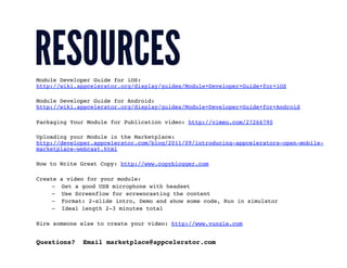 Module Developer Guide for iOS:
http://wiki.appcelerator.org/display/guides/Module+Developer+Guide+for+iOS!

Module Developer Guide for Android:
http://wiki.appcelerator.org/display/guides/Module+Developer+Guide+for+Android!

Packaging Your Module for Publication video: http://vimeo.com/27266790!

Uploading your Module in the Marketplace:
http://developer.appcelerator.com/blog/2011/09/introducing-appcelerators-open-mobile-
marketplace-webcast.html!

How to Write Great Copy: http://www.copyblogger.com!

Create    a video for your module:!
     –    Get a good USB microphone with headset!
     –    Use Screenflow for screencasting the content!
     –    Format: 2-slide intro, Demo and show some code, Run in simulator !
     –    Ideal length 2-3 minutes total!

Hire someone else to create your video: http://www.vungle.com!


Questions?      Email marketplace@appcelerator.com!
 