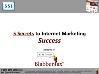 5 Secrets to Internet Marketing
Success
© 2013-2017 SSI DESIGN.
ALL RIGHTS RESERVED.
This document is provided without a warranty of any kind, either express or implied, including but not limited to,
the implied warranties of merchantability, fitness for a particular purpose, or non-infringement
Sponsored by
 