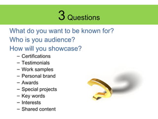 3 Questions
What do you want to be known for?
Who is you audience?
How will you showcase?
–
–
–
–
–
–
–
–
–

Certifications
Testimonials
Work samples
Personal brand
Awards
Special projects
Key words
Interests
Shared content

 