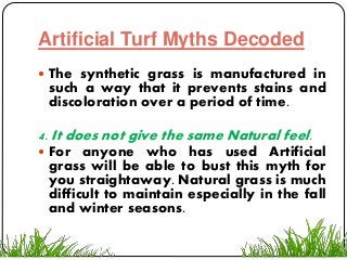 Artificial Turf Myths Decoded
 The synthetic grass is manufactured in
such a way that it prevents stains and
discoloration over a period of time.
4. It does not give the same Natural feel.
 For anyone who has used Artificial
grass will be able to bust this myth for
you straightaway. Natural grass is much
difficult to maintain especially in the fall
and winter seasons.
 
