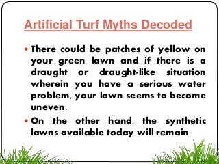Artificial Turf Myths Decoded
 There could be patches of yellow on
your green lawn and if there is a
draught or draught-like situation
wherein you have a serious water
problem, your lawn seems to become
uneven.
 On the other hand, the synthetic
lawns available today will remain
 