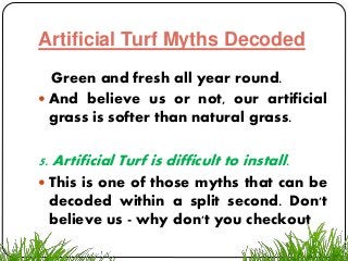 Artificial Turf Myths Decoded
Green and fresh all year round.
 And believe us or not, our artificial
grass is softer than natural grass.
5. Artificial Turf is difficult to install.
 This is one of those myths that can be
decoded within a split second. Don't
believe us - why don't you checkout
 