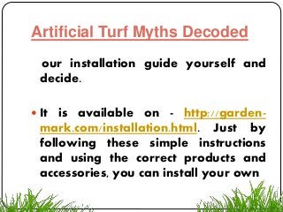 Artificial Turf Myths Decoded
our installation guide yourself and
decide.
 It is available on - http://garden-
mark.com/installation.html. Just by
following these simple instructions
and using the correct products and
accessories, you can install your own
 