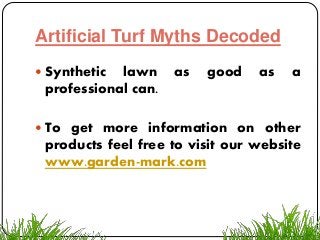 Artificial Turf Myths Decoded
 Synthetic lawn as good as a
professional can.
 To get more information on other
products feel free to visit our website
www.garden-mark.com
 