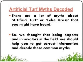 Artificial Turf Myths Decoded
 There are a lot of myths about
"Artificial Turf" or "Fake Grass" that
you might have heard.
 So, we thought that being experts
and innovators in the field, we should
help you to get correct information
and decode these common myths.
 
