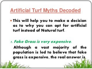 Artificial Turf Myths Decoded
 This will help you to make a decision
as to why you can opt for artificial
turf instead of Natural turf.
1. Fake Grass is very expensive.
Although a vast majority of the
population is led to believe that fake
grass is expensive, the real answer is
 