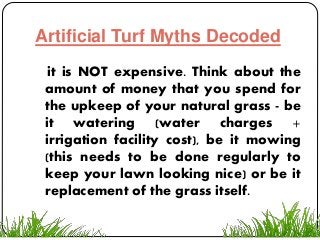 Artificial Turf Myths Decoded
it is NOT expensive. Think about the
amount of money that you spend for
the upkeep of your natural grass - be
it watering (water charges +
irrigation facility cost), be it mowing
(this needs to be done regularly to
keep your lawn looking nice) or be it
replacement of the grass itself.
 