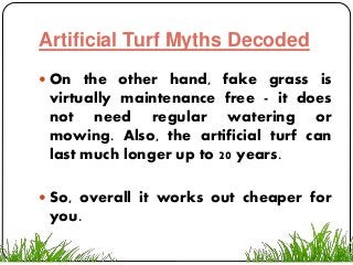 Artificial Turf Myths Decoded
 On the other hand, fake grass is
virtually maintenance free - it does
not need regular watering or
mowing. Also, the artificial turf can
last much longer up to 20 years.
 So, overall it works out cheaper for
you.
 