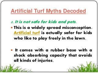 Artificial Turf Myths Decoded
2. It is not safe for kids and pets.
 This is a widely spread misconception.
Artificial turf is actually safer for kids
who like to play freely in the lawn.
 It comes with a rubber base with a
shock absorbing capacity that avoids
all kinds of injuries.
 