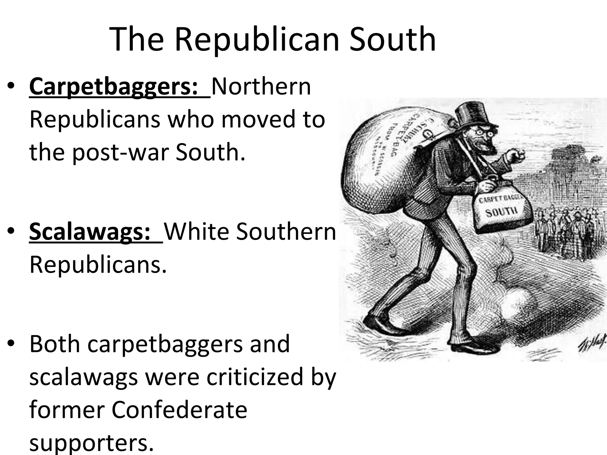 The Republican South Carpetbaggers:  Northern Republicans who moved to the post-war South. Scalawags:  White Southern Republicans. Both carpetbaggers and scalawags were criticized by former Confederate supporters. 