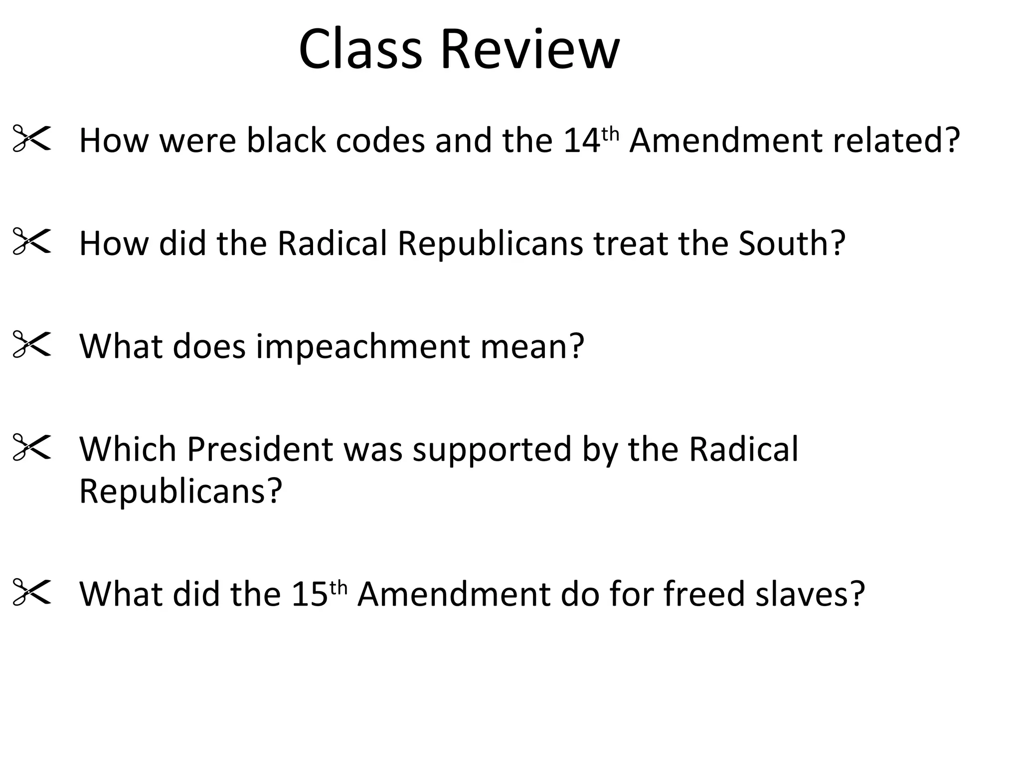 Class Review How were black codes and the 14 th  Amendment related? How did the Radical Republicans treat the South? What does impeachment mean? Which President was supported by the Radical Republicans? What did the 15 th  Amendment do for freed slaves? 