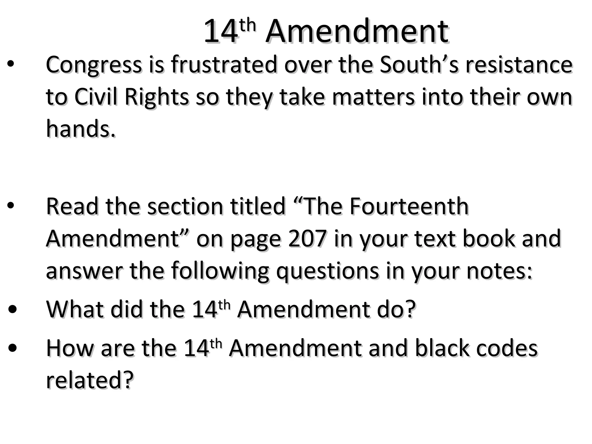 14 th  Amendment Congress is frustrated over the South&rsquo;s resistance to Civil Rights so they take matters into their own hands. Read the section titled &ldquo;The Fourteenth Amendment&rdquo; on page 207 in your text book and answer the following questions in your notes: What did the 14 th  Amendment do? How are the 14 th  Amendment and black codes related? 