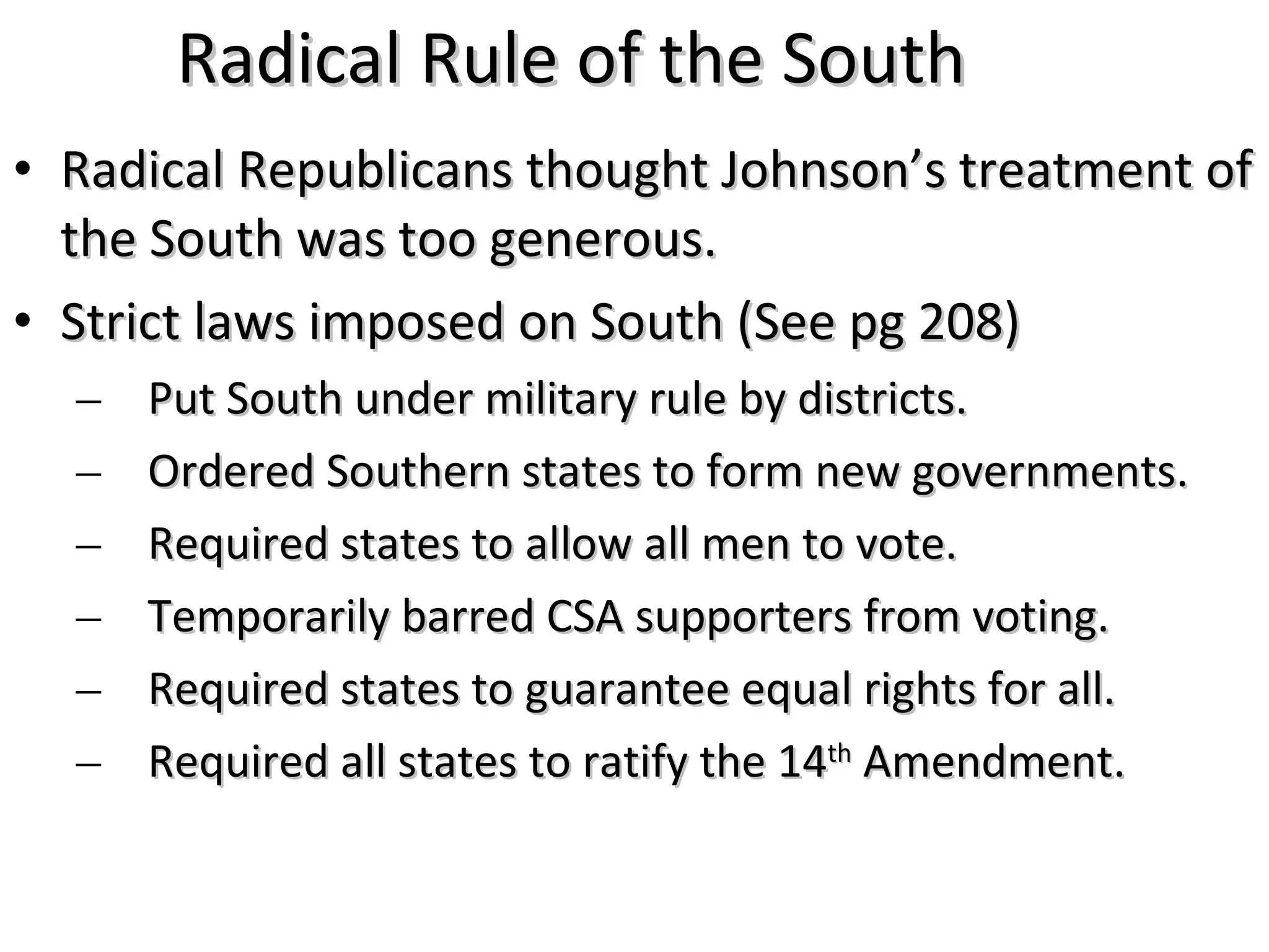 Radical Rule of the South Radical Republicans thought Johnson&rsquo;s treatment of the South was too generous. Strict laws imposed on South (See pg 208) Put South under military rule by districts. Ordered Southern states to form new governments. Required states to allow all men to vote. Temporarily barred CSA supporters from voting. Required states to guarantee equal rights for all. Required all states to ratify the 14 th  Amendment. 