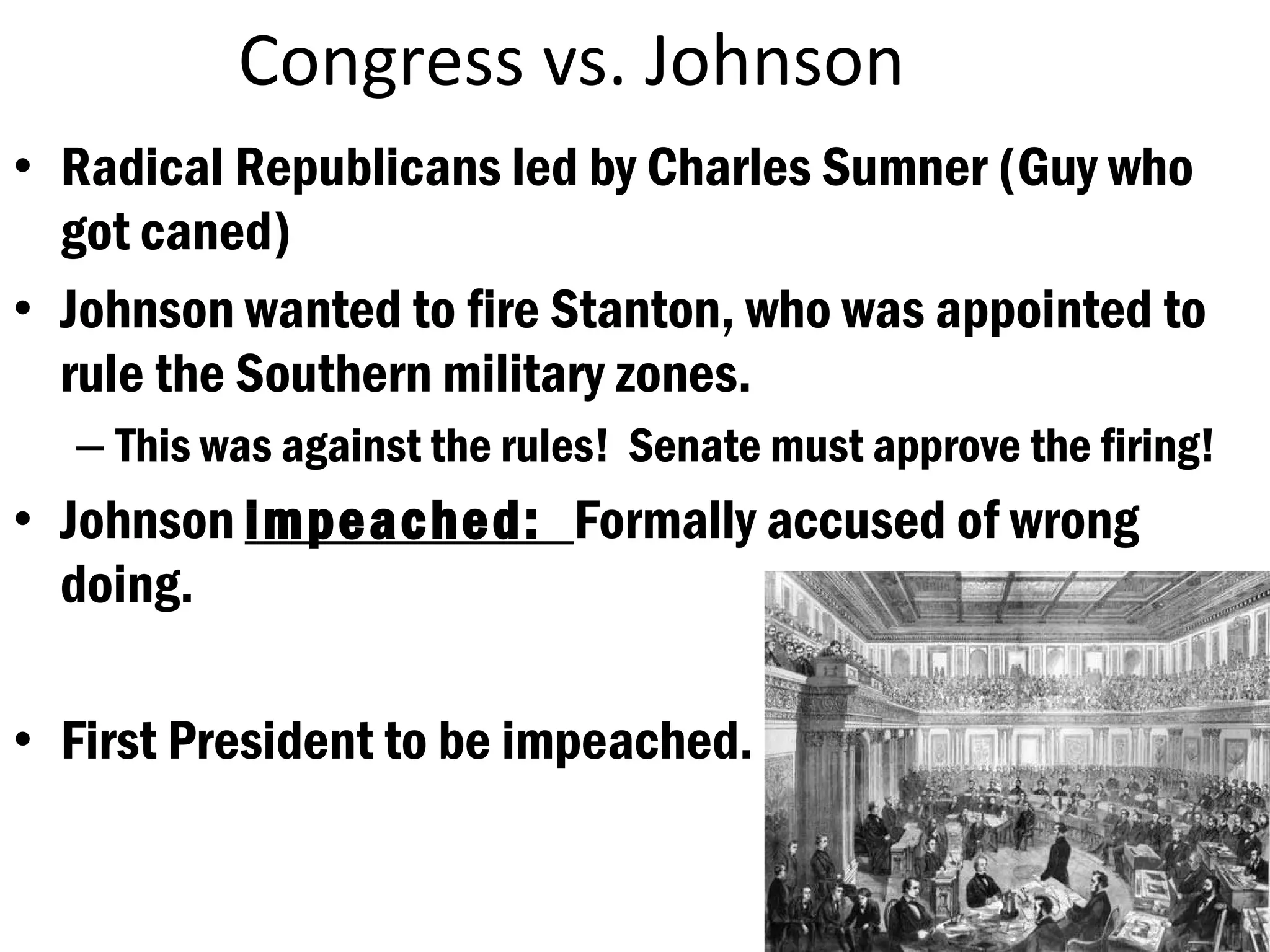 Congress vs. Johnson Radical Republicans led by Charles Sumner (Guy who got caned) Johnson wanted to fire Stanton, who was appointed to rule the Southern military zones. This was against the rules!  Senate must approve the firing! Johnson  impeached:  Formally accused of wrong doing. First President to be impeached. 