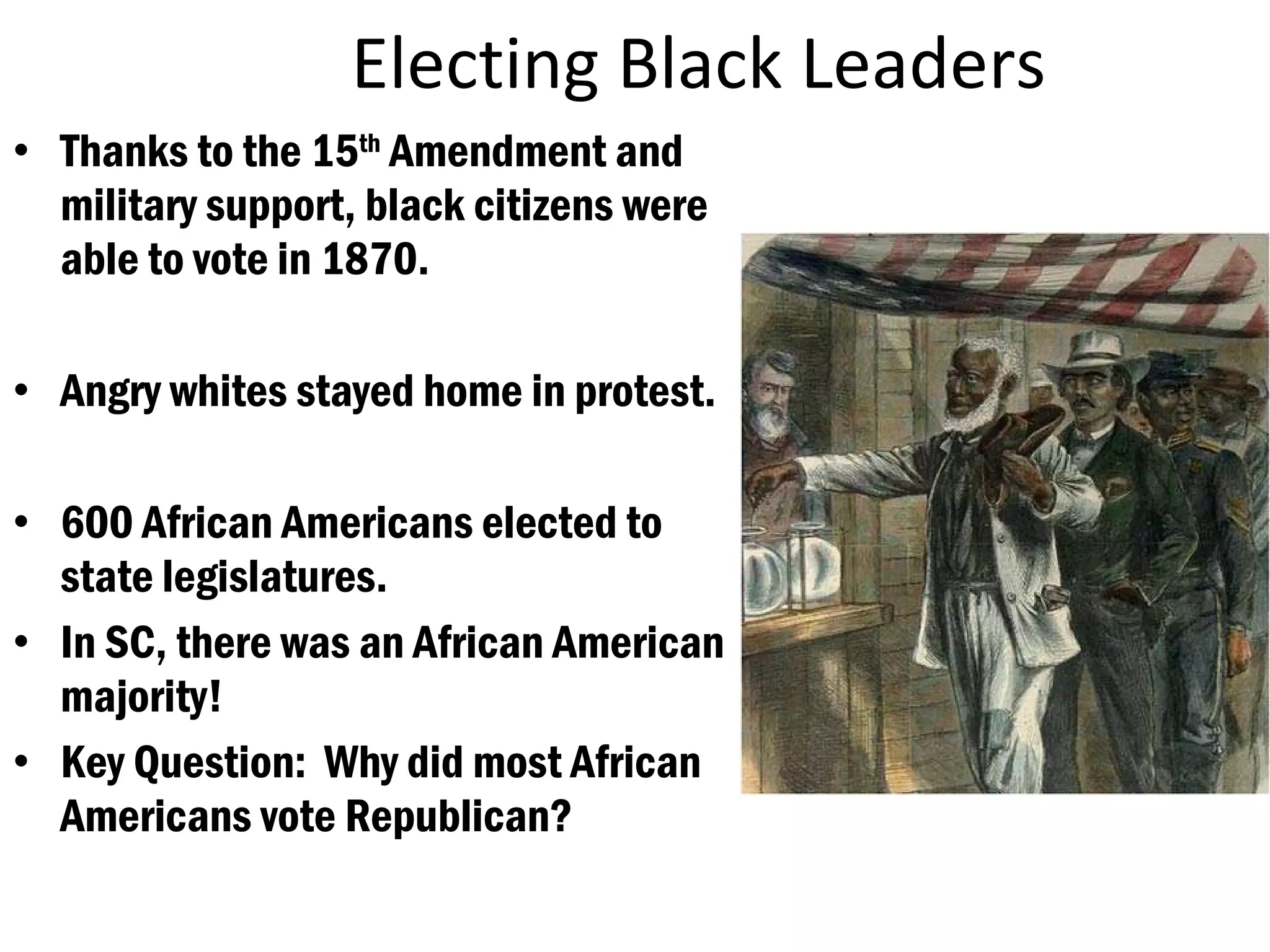 Electing Black Leaders Thanks to the 15 th  Amendment and military support, black citizens were able to vote in 1870. Angry whites stayed home in protest. 600 African Americans elected to state legislatures. In SC, there was an African American majority! Key Question:  Why did most African Americans vote Republican? 