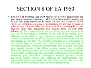 • Section 8 of Evidence Act 1950 provide for Motive, preparation and
previous or subsequent conduct. (Motif, persediaan dan kelakuan yang
dahulu atau yang kemudian). It states: (1) Any fact is relevant which
shows or constitutes a motive or preparation for any fact in issue or
relevant fact. (Sesuatu fakta adalah relevan jika ia menunjukkan atau
menjadi motif atau persediaan bagi sesuatu fakta isu atau fakta
relevan) (2) The conduct of any party, or of any agent to any party, to
any suit or proceeding in reference to that suit or proceeding, or in
reference to any fact in issue therein or relevant thereto, and the
conduct of any person an offence against whom is the subject of any
proceeding, is relevant if the conduct influences or is influenced by
any fact in issue or relevant fact, and whether it was previous or
subsequent thereto. (Kelakuan sesuatu pihak atau kelakuan seseorang
ejen kepada sesuatu pihak dalam sesuatu guaman atau prosiding
berkenaan dengan guaman atau prosiding itu, atau berkenaan dengan
sesuatu fakta isu dalamnya atau yang relevan dengannya, dan kelakuan
seseorang yang kesalahan terhadapnya menjadi perkara sesuatu
prosiding, adalah relevan jika kelakuan itu mempengaruhi atau
dipengaruhi oleh sesuatu fakta isu atau fakta relevan, dan sama ada
kelakuan itu berlaku dahulu atau kemudian daripadanya).
SECTION 8 OF EA 1950
 