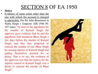 SECTION 8 OF EA 1950• Motive
• Evidence of some crime other than the
one with which the accused is charged
is admissible. Per Sir John Beaumont in
Natha Singh v Emperor AIR 1946 PC
187 states “At trial of the appellants for
the murder of Karnail Singh the
approver gave evidence that he and the
appellants had murdered Bhan Singh a
few days before the murder of Karnail
Singh, and that they proposed to
conceal the murder of one Bhan Singh
by causing injuries to Karnail Singh and
getting themselves arrested for so
doing. That is to say, the evidence of
the approver was that the motive for the
injuries caused to Karnail Singh was a
desire to conceal the murder of Bhan
Singh”.
 