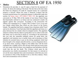 SECTION 8 OF EA 1950• Motive
• Illustration (b) provides A. sues B. upon a bond for the payment of
money. B. denies the making of the bond. The fact that at the time when
the bond was alleged to be made B. required money for a particular
purpose is relevant. Where the crime is financial, evidence that the
accused required money for a particular purpose is admissible under this
section. In Sunny Ang v PP [1966] 2 MLJ 195, the appellant was
convicted on 18 May 1965 of the murder of one Jenny Cheok Cheng
Kid (hereinafter referred to as Jenny) and was sentenced to death. He
appeals against that conviction. According to the prosecution the
offence was committed on 27 August 1963 at about 5 p.m. at sea near
two islands called Pulau Dua which are also known as the Sisters
Islands. The appellant had hired a sampan from a boatman called Yusof
and on his directions Yusof had taken both the appellant and Jenny to a
place between the two islands where he dropped anchor. The appellant
stated in evidence that his object in going there was to collect corals and
that Jenny was to assist him in doing so. According to the prosecution
this was only the ostensible (alleged) reason for going there; the
appellant's real intention was to murder Jenny and in pursuance of that
intention he assisted Jenny to put on the diving equipment which had
been brought in the sampan and allowed her, a novice (beginner) diver,
to go down alone, wearing a flipper (a flat rubber shoe with the front
expanded into a paddle used in skin diving) which had previously been
cut, into waters which he knew were dangerous and hazardous with the
result that she met her death. The evidence relied upon by the
prosecution was wholly circumstantial. For that reason it is relevant to
set out the more important facts and circumstances which the jury were
in a position to find, if they decided to do so, from the evidence. These
facts and circumstances were as follows:
 