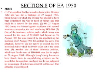 SECTION 8 OF EA 1950• Motive
• (1) The appellant had been made a bankrupt in October
1962 and was still a bankrupt on 27 August 1963,
being the day on which the offence was alleged to have
been committed. He was in need of money and that
could be a motive for the crime. (2) On 27 August
1963 Jenny was insured against accidents with several
insurance companies, the total sum being $450,000. (3)
One of the insurance policies under which Jenny was
insured for the sum of $150,000 had lapsed on 26
August 1963 but was renewed by the appellant on the
morning of 27 August 1963 for another five days. The
appellant, however, did not renew or extend his own
insurance policy which had been taken out at the same
time. (4) Another one of these insurance policies,
which was for the sum of $100,000, was due to expire
on 28 August 1963. Although Jenny's body has never
been found, there is overwhelming evidence on the
record that the appellant murdered her. In our judgment
no miscarriage of justice has occurred in this case. The
appealed was dismissed.
 