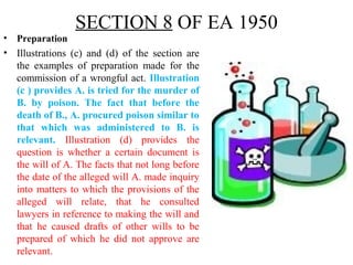SECTION 8 OF EA 1950
• Preparation
• Illustrations (c) and (d) of the section are
the examples of preparation made for the
commission of a wrongful act. Illustration
(c ) provides A. is tried for the murder of
B. by poison. The fact that before the
death of B., A. procured poison similar to
that which was administered to B. is
relevant. Illustration (d) provides the
question is whether a certain document is
the will of A. The facts that not long before
the date of the alleged will A. made inquiry
into matters to which the provisions of the
alleged will relate, that he consulted
lawyers in reference to making the will and
that he caused drafts of other wills to be
prepared of which he did not approve are
relevant.
 