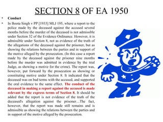 SECTION 8 OF EA 1950
• Conduct
• In Boota Singh v PP [1933] MLJ 195, where a report to the
police made by the deceased against the accused several
months before the murder of the deceased is not admissible
under Section 32 of the Evidence Ordinance. However, it is
admissible under Section 8, not as evidence of the truth of
the allegations of the deceased against the prisoner, but as
showing the relations between the parties and in support of
the motive alleged by the prosecution. (In this case a report
made by the deceased against the prisoner nine months
before the murder was admitted in evidence by the trial
Judge, as showing a motive for the crime). The report was,
however, put forward by the prosecution as showing or
constituting motive under Section 8. It indicated that the
deceased was on bad terms with the accused, and supported
the oral evidence to the same effect. The conduct of the
deceased in making a report against the accused is made
relevant by the express terms of Section 8. It should be
added that the report is not evidence of the truth of the
deceased's allegation against the prisoner…The fact,
however, that the report was made still remains and is
admissible as showing the relations between the parties and
in support of the motive alleged by the prosecution.
 