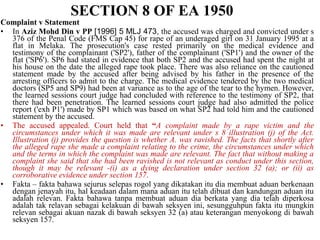 Complaint v Statement
• In Aziz Mohd Din v PP [1996] 5 MLJ 473, the accused was charged and convicted under s
376 of the Penal Code (FMS Cap 45) for rape of an underaged girl on 31 January 1995 at a
flat in Melaka. The prosecution's case rested primarily on the medical evidence and
testimony of the complainant ('SP2'), father of the complainant ('SP1') and the owner of the
flat ('SP6'). SP6 had stated in evidence that both SP2 and the accused had spent the night at
his house on the date the alleged rape took place. There was also reliance on the cautioned
statement made by the accused after being advised by his father in the presence of the
arresting officers to admit to the charge. The medical evidence tendered by the two medical
doctors (SP5 and SP9) had been at variance as to the age of the tear to the hymen. However,
the learned sessions court judge had concluded with reference to the testimony of SP2, that
there had been penetration. The learned sessions court judge had also admitted the police
report ('exh P1') made by SP1 which was based on what SP2 had told him and the cautioned
statement by the accused.
• The accused appealed. Court held that “A complaint made by a rape victim and the
circumstances under which it was made are relevant under s 8 illustration (j) of the Act.
Illustration (j) provides the question is whether A. was ravished. The facts that shortly after
the alleged rape she made a complaint relating to the crime, the circumstances under which
and the terms in which the complaint was made are relevant. The fact that without making a
complaint she said that she had been ravished is not relevant as conduct under this section,
though it may be relevant -(i) as a dying declaration under section 32 (a); or (ii) as
corroborative evidence under section 157.
• Fakta – fakta bahawa sejurus selepas rogol yang dikatakan itu dia membuat aduan berkenaan
dengan jenayah itu, hal keadaan dalam mana aduan itu telah dibuat dan kandungan aduan itu
adalah relevan. Fakta bahawa tanpa membuat aduan dia berkata yang dia telah diperkosa
adalah tak relavan sebagai kelakuan di bawah seksyen ini, sesungguhpun fakta itu mungkin
relevan sebagai akuan nazak di bawah seksyen 32 (a) atau keterangan menyokong di bawah
seksyen 157.
SECTION 8 OF EA 1950
 