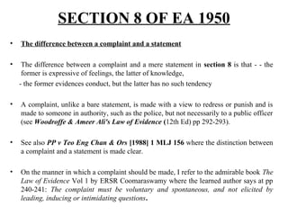 • The difference between a complaint and a statement
• The difference between a complaint and a mere statement in section 8 is that - - the
former is expressive of feelings, the latter of knowledge,
- the former evidences conduct, but the latter has no such tendency
• A complaint, unlike a bare statement, is made with a view to redress or punish and is
made to someone in authority, such as the police, but not necessarily to a public officer
(see Woodroffe & Ameer Ali's Law of Evidence (12th Ed) pp 292-293).
• See also PP v Teo Eng Chan & Ors [1988] 1 MLJ 156 where the distinction between
a complaint and a statement is made clear.
• On the manner in which a complaint should be made, I refer to the admirable book The
Law of Evidence Vol 1 by ERSR Coomaraswamy where the learned author says at pp
240-241: The complaint must be voluntary and spontaneous, and not elicited by
leading, inducing or intimidating questions.
SECTION 8 OF EA 1950
 