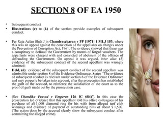 SECTION 8 OF EA 1950
• Subsequent conduct
• Illustrations (e) to (k) of the section provide examples of subsequent
conduct.
• Per Raja Azlan Shah J in Chandrasekaran v PP [1971] 1 MLJ 153, where
this was an appeal against the conviction of the appellants on charges under
the Prevention of Corruption Act, 1961. The evidence showed that there was
a conspiracy to defraud the Government by means of forged vouchers. The
appellants were charged with and convicted of abetment of the offence of
defrauding the Government. On appeal it was argued, inter alia: (5)
evidence of the subsequent conduct of the second appellant was wrongly
admitted;
• Held, (6) evidence of the subsequent conduct of the second appellant was
admissible under section 8 of the Evidence Ordinance. States “The evidence
of subsequent conduct is relevant under section 8 of the Evidence Ordinance
and may properly be taken into account, after the prosecution has established
the guilt of the accused, to reinforce the satisfaction of the court as to the
proof of guilt made out by the prosecution case.
• (See Chandika Prasad v Emperor 126 IC 684)”. In this case the
prosecution led evidence that this appellant told his office colleagues of his
purchase of a$ 1,000 diamond ring for his wife from alleged turf club
winnings and evidence of payment of outstanding bills of about $ 1,500.
(The action done by the accused clearly show the subsequent conduct after
committing the alleged crime).
 
