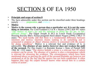 • Principle and scope of section 8
• The facts admissible under this section can be classified under three headings
namely motive, preparation, and conduct.
• Motive
• Motive is the reason why a person does a particular act. It is not the same
thing as intention. Per Lord Goddard CJ in R v Steane [1947] KB 997 states
“The motive of man’s act and his intention in doing the act are, in law,
different things”. Per Edgar Joseph Jr SCJ in Lower Perak Co-operative
Housing Society Bhd v Ketua pengarah Hasil dalam Negeri [1994] 2 MLJ 73
states “We need hardly add that there is a fundamental difference between
intention and motive; intention means seeking to do something and is
connected to purpose or object whereas motive is concerned with the reason
for doing something”. Motive is a relevant fact and evidence of it, is
admissible. The absence of any motive however does not weaken the guilt
of the accused. Per Das Gupta J in Rajinder Kumar v State of Punjab AIR
1966 SC 1322 states “The motive behind a crime is a relevant fact of which
evidence can be given. The absence of a motive is also a circumstance which
is relevant for assessing the evidence. The circumstances which have been
mentioned above as proving the guilt of the accused Rajinder are however not
weakened at all by the fact that the motive has not been established. It often
happens that only the culprit himself knows what moved him to a certain
course of action”.
SECTION 8 OF EA 1950
 