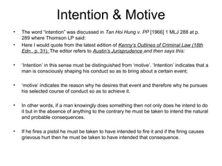 Intention & Motive
• The word “intention” was discussed in Tan Hoi Hung v. PP [1966] 1 MLJ 288 at p.
289 where Thomson LP said:
• Here I would quote from the latest edition of Kenny’s Outlines of Criminal Law (18th
Edn., p. 31). The editor refers to Austin’s Jurisprudence and then says this:
• ‘Intention’ in this sense must be distinguished from ‘motive’. ‘Intention’ indicates that a
man is consciously shaping his conduct so as to bring about a certain event;
• ‘motive’ indicates the reason why he desires that event and therefore why he pursues
his selected course of conduct so as to achieve it.
• In other words, if a man knowingly does something then not only does he intend to do
it but in the absence of anything to the contrary he must be taken to intend the natural
and probable consequences.
• If he fires a pistol he must be taken to have intended to fire it and if the firing causes
grievous hurt then he must be taken to have intended that consequence.
 