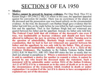 • Motive
• Motive cannot be proved by hearsay evidence. Per Ong Hock Thye FJ in
Karam Singh v PP [1967] 2 MLJ 25 where in this case, the appellant appealed
against his conviction for murder. There was no eyewitness of the attack on
the deceased and the prosecution case was based entirely on the circumstantial
evidence. At the trial, the deceased’s son Harban Singh gave evidence that his
father had told him on the night before he was killed he had a quarrel between
him and the appellant. Thus in fact Harbans Singh had not witnessed any
quarrel between his father and the appellant. Instead, his father only told him.
The Federal Court held that all evidence of the deceased’s son even if
true, was inadmissible as hearsay evidence and should not have been
allowed to influence the jury in arriving at their verdict. Turning next to
the question of admissibility, Harbans Singh revealed, under cross-
examination, that he had in fact not witnessed any quarrel between his
father and the appellant; he was only told by his father. This, of course,
was hearsay and inadmissible, whether relying on s. 8 or s. 32(1) of the
Evidence Ordinance. The headnote to Re Eddula Venkata Subha Reddi
[1931] ILR 54 Mad 931; AIR 1931 Mad 689 states the law so neatly that we
shall not attempt to paraphrase it: Where a statement by a deceased person
is said to constitute a motive for another to commit a crime, it cannot be
proved by one who heard the deceased make the statement. Such a
statement will be admissible under section 32(1) of the Indian Evidence
Act (1 of 1872) if it be a statement as to the cause of death or as to any of
the circumstances of the transaction which resulted in death or under
explanation 1 to section 8 of the Act if it is shown to have accompanied or
explained any act of the deceased.
SECTION 8 OF EA 1950
 