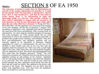 SECTION 8 OF EA 1950Motive
The relevancy of motive is made clear by illustrations (a)
and (b) of the section. Illustration (a) provides A. is tried
for the murder of B. The facts that A. murdered C., that B.
knew that A. had murdered C. and that B. had tried to
extort money from A. by threatening to make his
knowledge public are relevant. This provide evidence to
show motive admissible to suggest that the accused is of
bad character or that he has committed some crime other
than the one with which he is charged. In Wong Foh Hin v
PP [1964] MLJ 149 the appellant was convicted of the murder
of his own daughter. On the day in question, 7 August 1963
according to appellant's wife, appellant had told his daughter
she must leave the house permanently After evening meal, he
repeated this. At a later stage he asked his daughter to massage
him with eucalyptus oil. (The cineole based oils are used
medicinally to relieve the symptoms of influenza and colds, in
products like cough sweets, lozenges, and inhalants. They also
have anti-inflammatory and analgesic qualities and are
topically applied as an ingredient in liniments. Inhaled
eucalyptus oil vapor is a decongestant). He sent two of his
children to their mother and was on his own bed with the
daughter under his mosquito net. There was only a small night
light in the room. After some time, the wife heard the daughter
call out, apparently in pain. She asked what had happened and,
after some time, the daughter answered: "Tidak". The wife
opened the mosquito net, found the bed moving about and saw
appellant getting up and pulling on his trousers. Appellant
said he was going outside to defecate and asked the daughter
to go with him. The wife said she would go and, when she
passed through the door, appellant stayed inside and shut the
door and she could not return. She reported to the police who
returned to the house. The daughter was not there and the
police took appellant away. Two days later the daughter's
body was found in a well near the house.
 