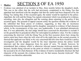 • Motive
• Evidence was admitted of an incident in May, three months before the daughter's death.
This was to the effect that the wife had previously complained to the Orang Tua that
appellant had interfered with the daughter and that the matter had been disposed of by the
Orang Tua stating that, if this occurred again, the matter would be reported to the police.
Appellant, the wife and the Orang Tua signed a document which was produced in evidence,
recording, inter alia, the allegation and the warning about reporting to the police if this
occurred again. The grounds of appeal concern solely the question whether the evidence of
the submitted that these pieces of evidence, suggesting, as they did, an incestuous
relationship between the appellant and his daughter, amounted to evidence of bad character
which, in the circumstances of this case, was inadmissible. It was submitted alternatively
that, if it was admissible, the trial Judge should have exercised his discretion to exclude it
on the ground that its prejudicial effect for outweighed its probative value. For the evidence
concerning the interview with the Orang Tua on the first occasion shows how strong the
motive must have been when the wife went off in the night time on the second occasion. It
showed that applicant was likely to be very concerned that this time there would be a police
investigation and the daughter would be the most important person the police would
interview and the most dangerous from his point of view. “It should, however, be
remembered that evidence which is otherwise relevant cannot become irrelevant merely
because, besides being relevant on the point on which it is tendered, it incidentally shows
the accused to be of a bad character. If the evidence of motive incidentally discloses the bad
character of the accused, the evidence does not, for that reason, become irrelevant”. This
evidence was therefore admissible.
SECTION 8 OF EA 1950
 