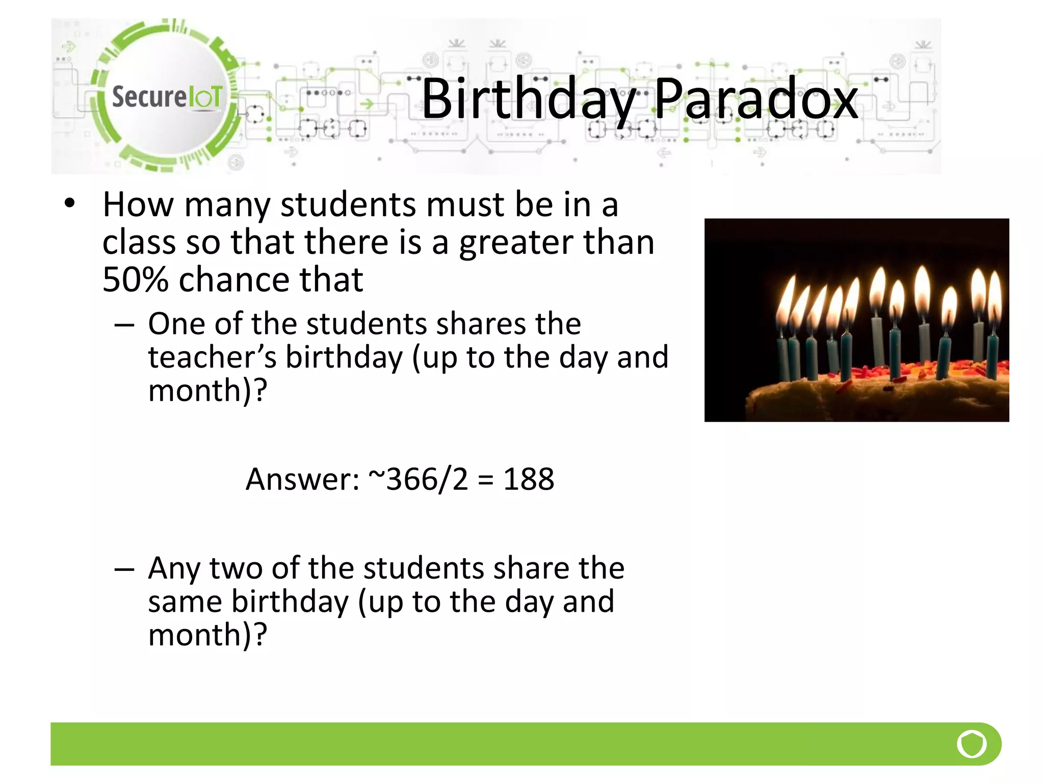 Birthday Paradox
• How many students must be in a
class so that there is a greater than
50% chance that
– One of the students shares the
teacher’s birthday (up to the day and
month)?
Answer: ~366/2 = 188
– Any two of the students share the
same birthday (up to the day and
month)?
 