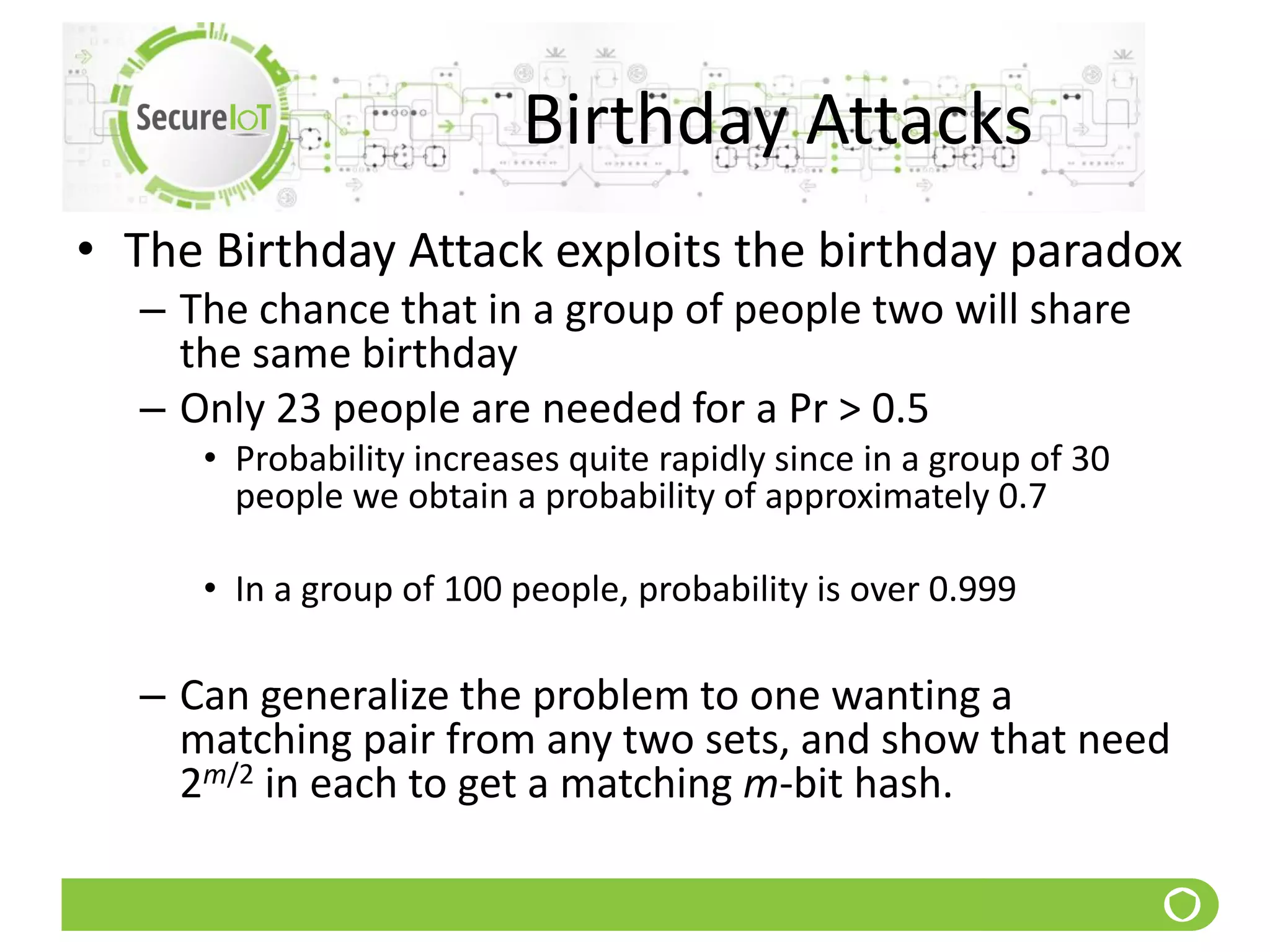 Birthday Attacks
• The Birthday Attack exploits the birthday paradox
– The chance that in a group of people two will share
the same birthday
– Only 23 people are needed for a Pr > 0.5
• Probability increases quite rapidly since in a group of 30
people we obtain a probability of approximately 0.7
• In a group of 100 people, probability is over 0.999
– Can generalize the problem to one wanting a
matching pair from any two sets, and show that need
2m/2 in each to get a matching m-bit hash.
 
