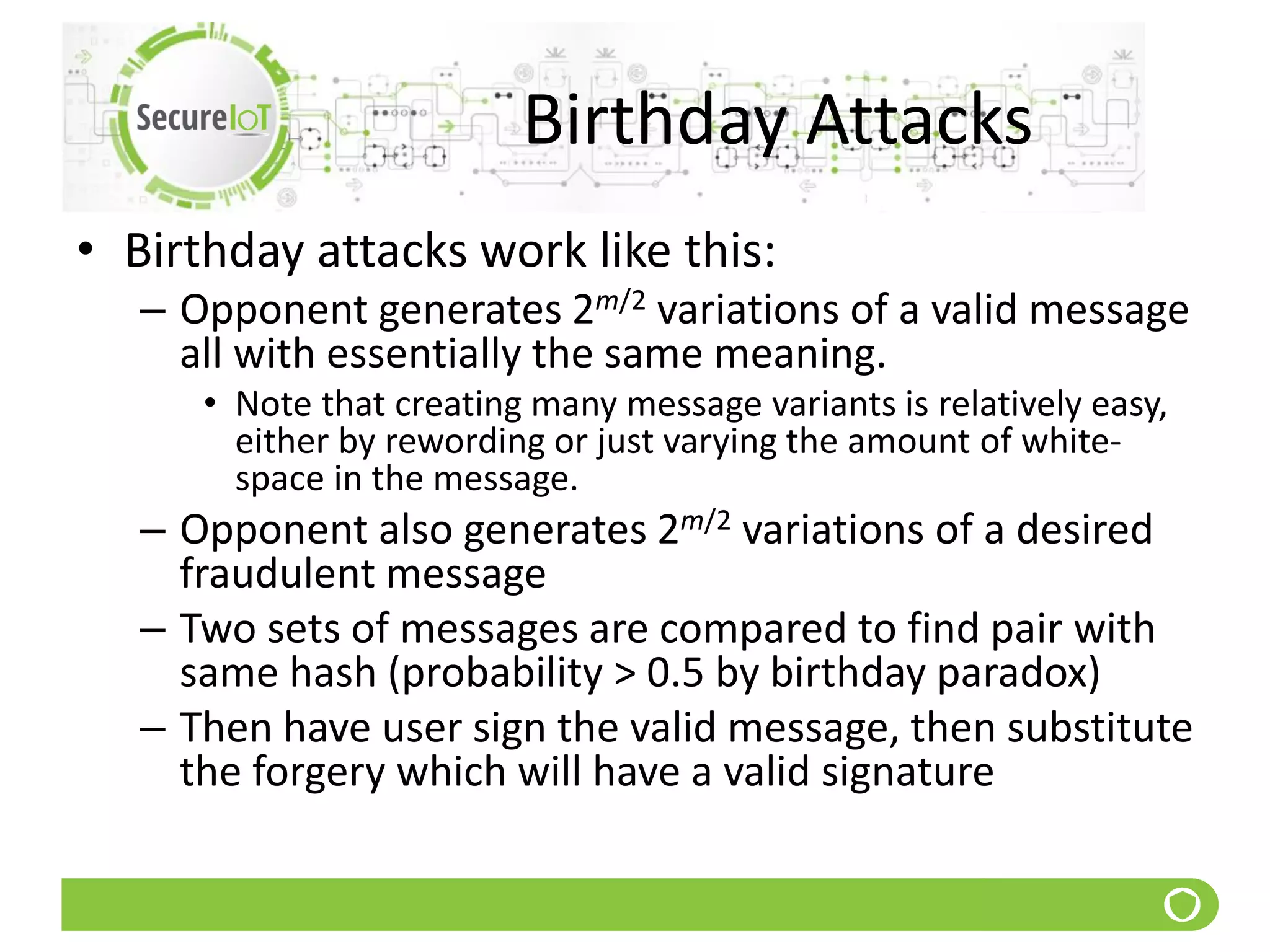 Birthday Attacks
• Birthday attacks work like this:
– Opponent generates 2m/2 variations of a valid message
all with essentially the same meaning.
• Note that creating many message variants is relatively easy,
either by rewording or just varying the amount of white-
space in the message.
– Opponent also generates 2m/2 variations of a desired
fraudulent message
– Two sets of messages are compared to find pair with
same hash (probability > 0.5 by birthday paradox)
– Then have user sign the valid message, then substitute
the forgery which will have a valid signature
 