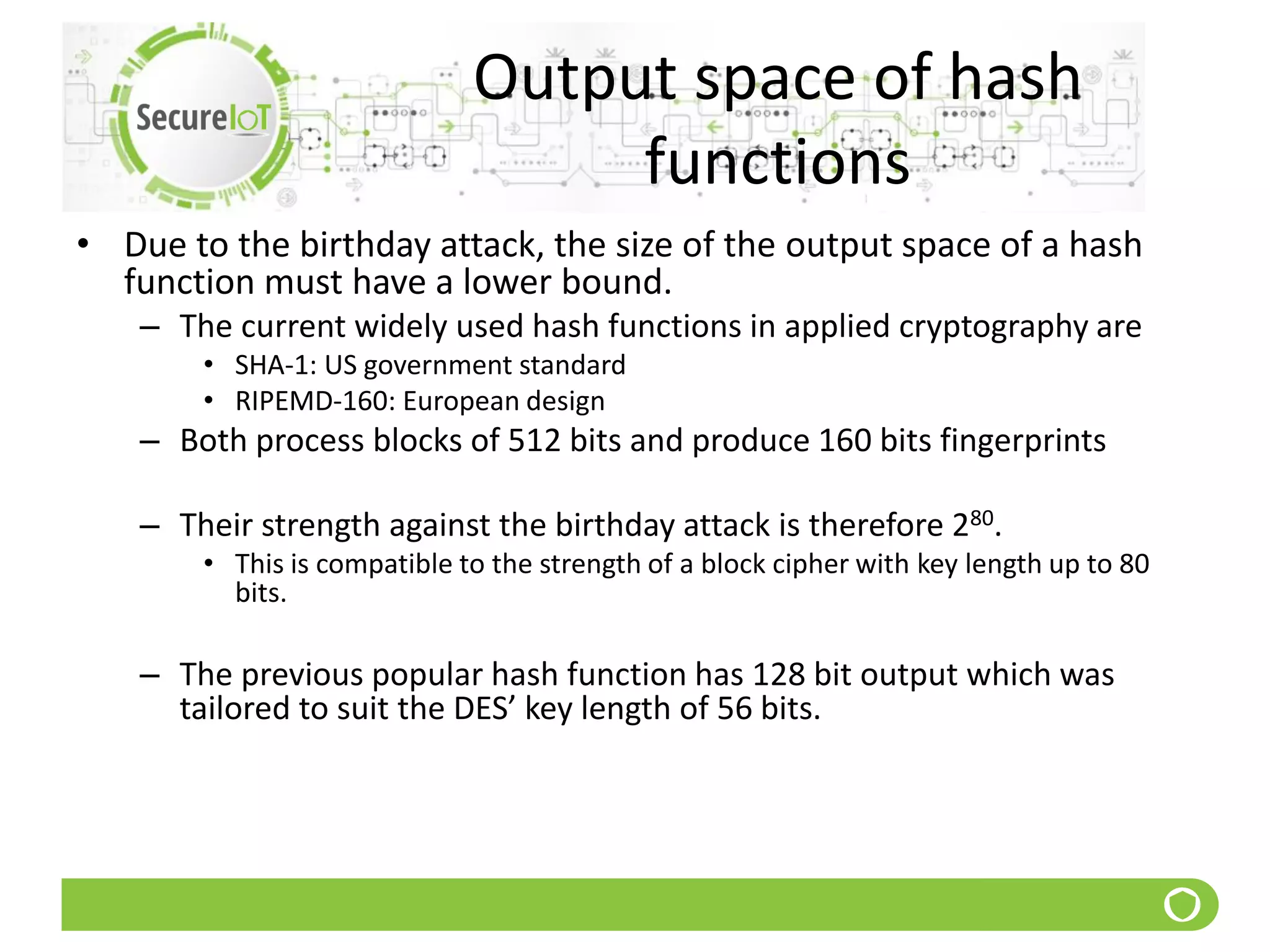 Output space of hash
functions
• Due to the birthday attack, the size of the output space of a hash
function must have a lower bound.
– The current widely used hash functions in applied cryptography are
• SHA-1: US government standard
• RIPEMD-160: European design
– Both process blocks of 512 bits and produce 160 bits fingerprints
– Their strength against the birthday attack is therefore 280.
• This is compatible to the strength of a block cipher with key length up to 80
bits.
– The previous popular hash function has 128 bit output which was
tailored to suit the DES’ key length of 56 bits.
 