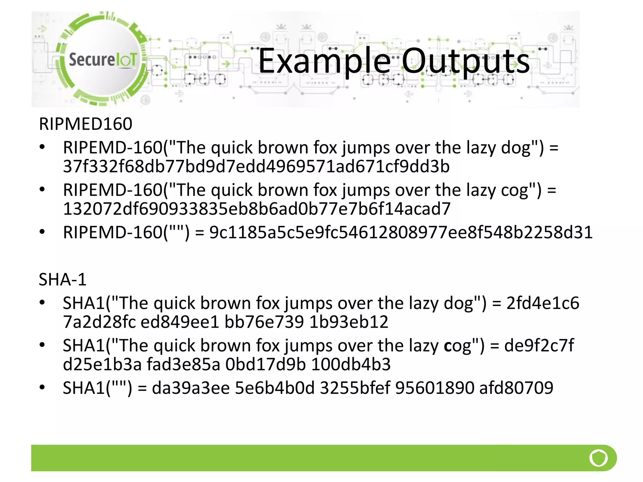 Example Outputs
RIPMED160
• RIPEMD-160("The quick brown fox jumps over the lazy dog") =
37f332f68db77bd9d7edd4969571ad671cf9dd3b
• RIPEMD-160("The quick brown fox jumps over the lazy cog") =
132072df690933835eb8b6ad0b77e7b6f14acad7
• RIPEMD-160("") = 9c1185a5c5e9fc54612808977ee8f548b2258d31
SHA-1
• SHA1("The quick brown fox jumps over the lazy dog") = 2fd4e1c6
7a2d28fc ed849ee1 bb76e739 1b93eb12
• SHA1("The quick brown fox jumps over the lazy cog") = de9f2c7f
d25e1b3a fad3e85a 0bd17d9b 100db4b3
• SHA1("") = da39a3ee 5e6b4b0d 3255bfef 95601890 afd80709
 
