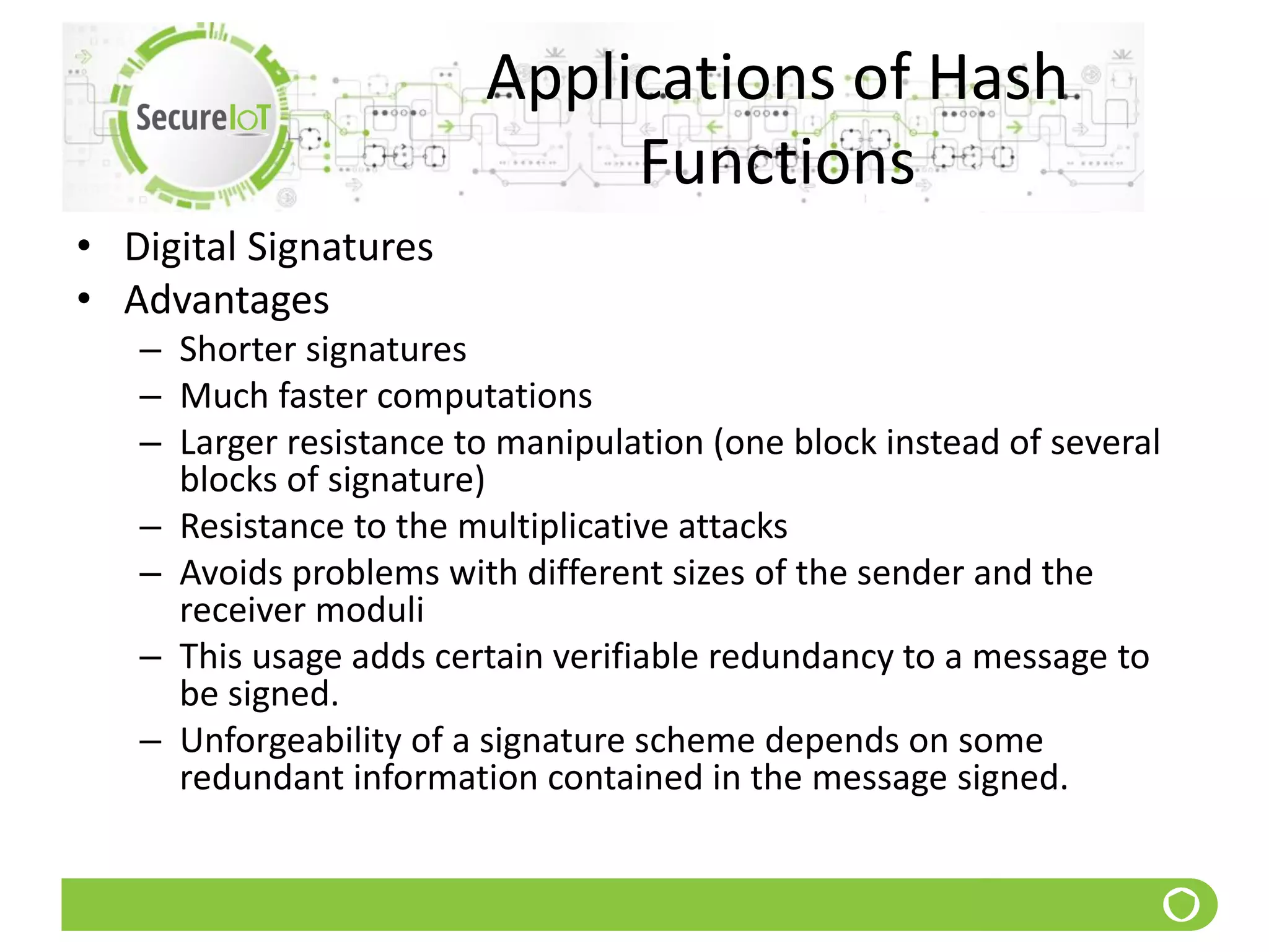 Applications of Hash
Functions
• Digital Signatures
• Advantages
– Shorter signatures
– Much faster computations
– Larger resistance to manipulation (one block instead of several
blocks of signature)
– Resistance to the multiplicative attacks
– Avoids problems with different sizes of the sender and the
receiver moduli
– This usage adds certain verifiable redundancy to a message to
be signed.
– Unforgeability of a signature scheme depends on some
redundant information contained in the message signed.
 