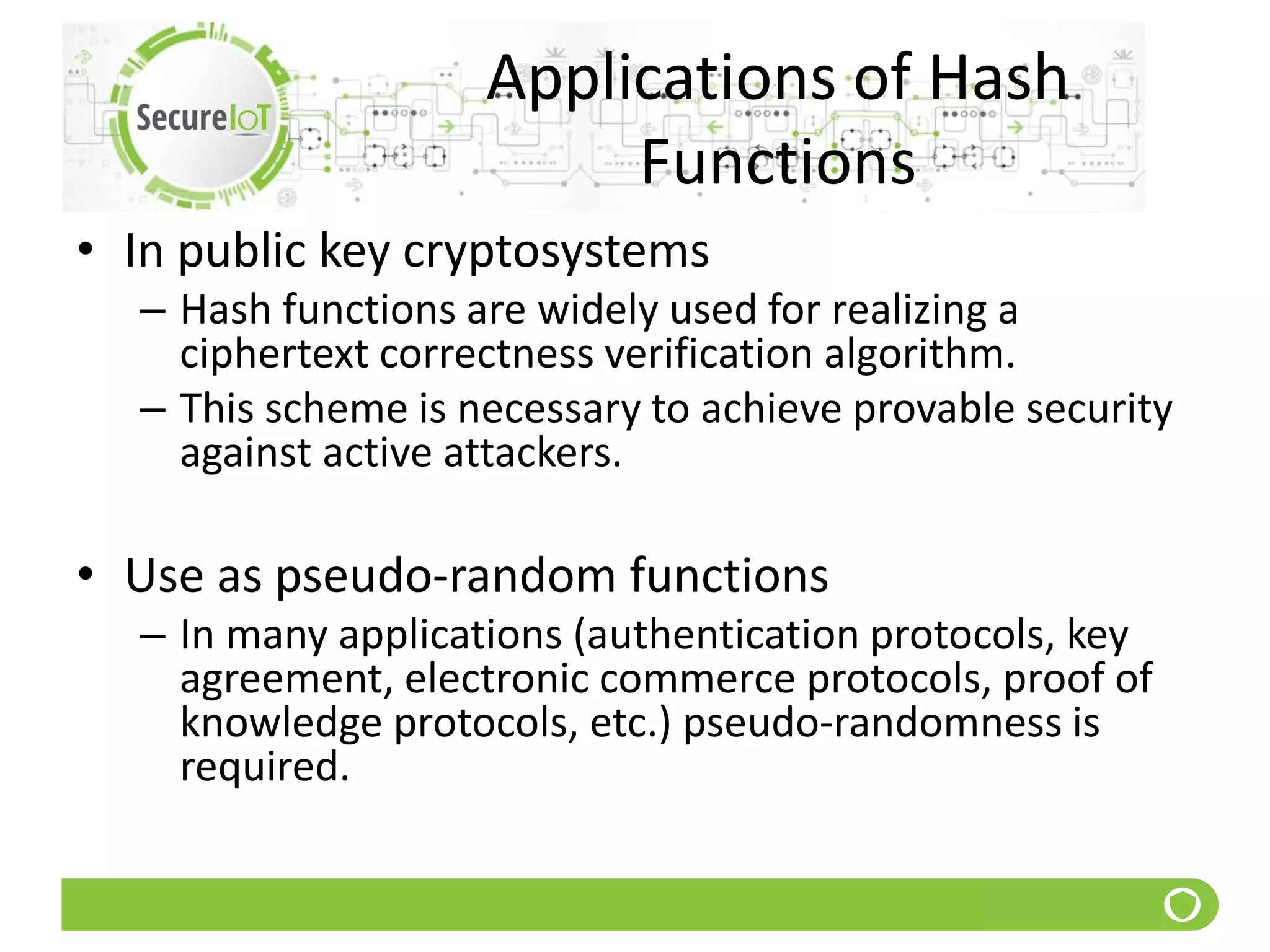 Applications of Hash
Functions
• In public key cryptosystems
– Hash functions are widely used for realizing a
ciphertext correctness verification algorithm.
– This scheme is necessary to achieve provable security
against active attackers.
• Use as pseudo-random functions
– In many applications (authentication protocols, key
agreement, electronic commerce protocols, proof of
knowledge protocols, etc.) pseudo-randomness is
required.
 