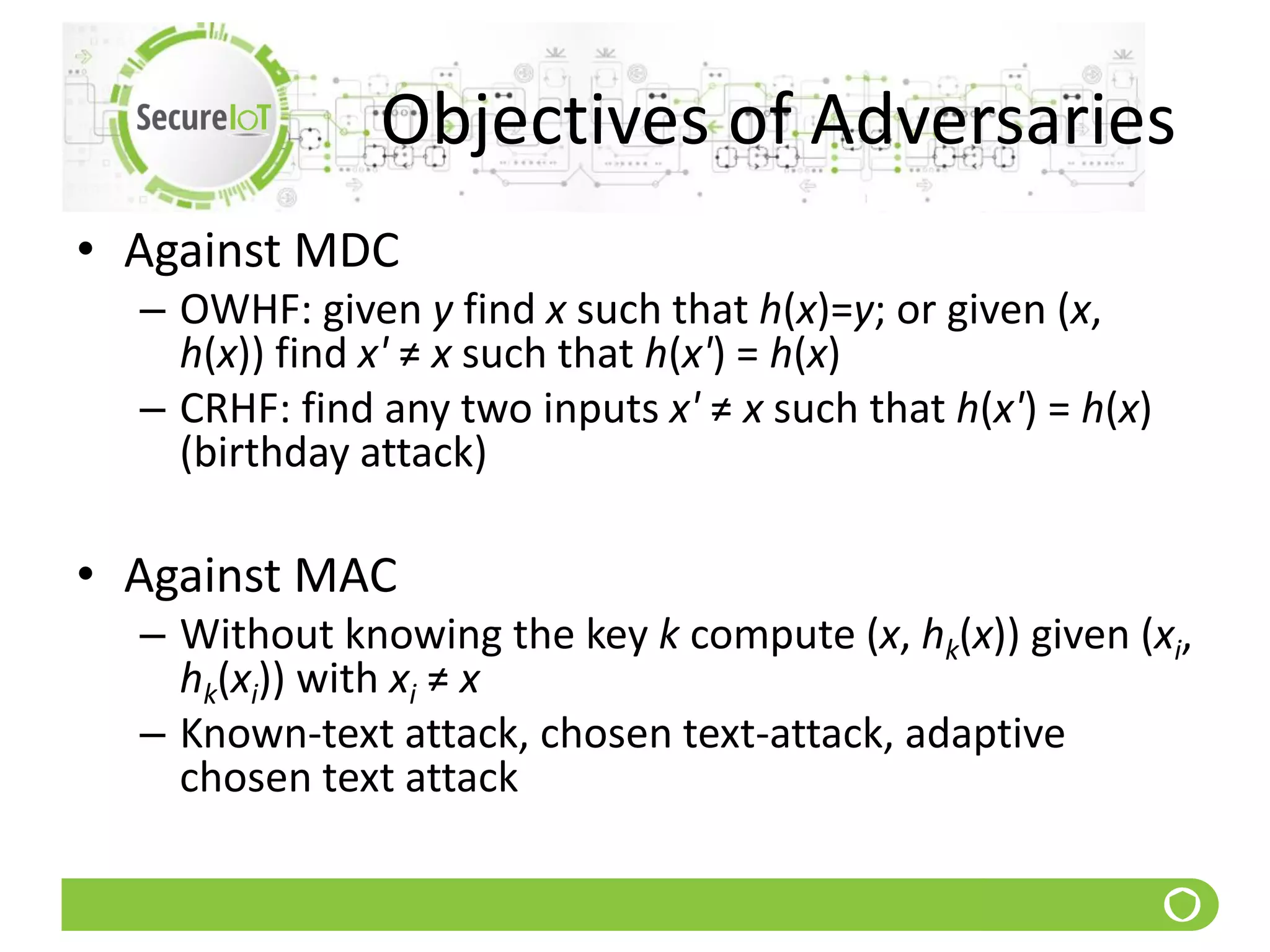 Objectives of Adversaries
• Against MDC
– OWHF: given y find x such that h(x)=y; or given (x,
h(x)) find x' ≠ x such that h(x') = h(x)
– CRHF: find any two inputs x' ≠ x such that h(x') = h(x)
(birthday attack)
• Against MAC
– Without knowing the key k compute (x, hk(x)) given (xi,
hk(xi)) with xi ≠ x
– Known-text attack, chosen text-attack, adaptive
chosen text attack
 