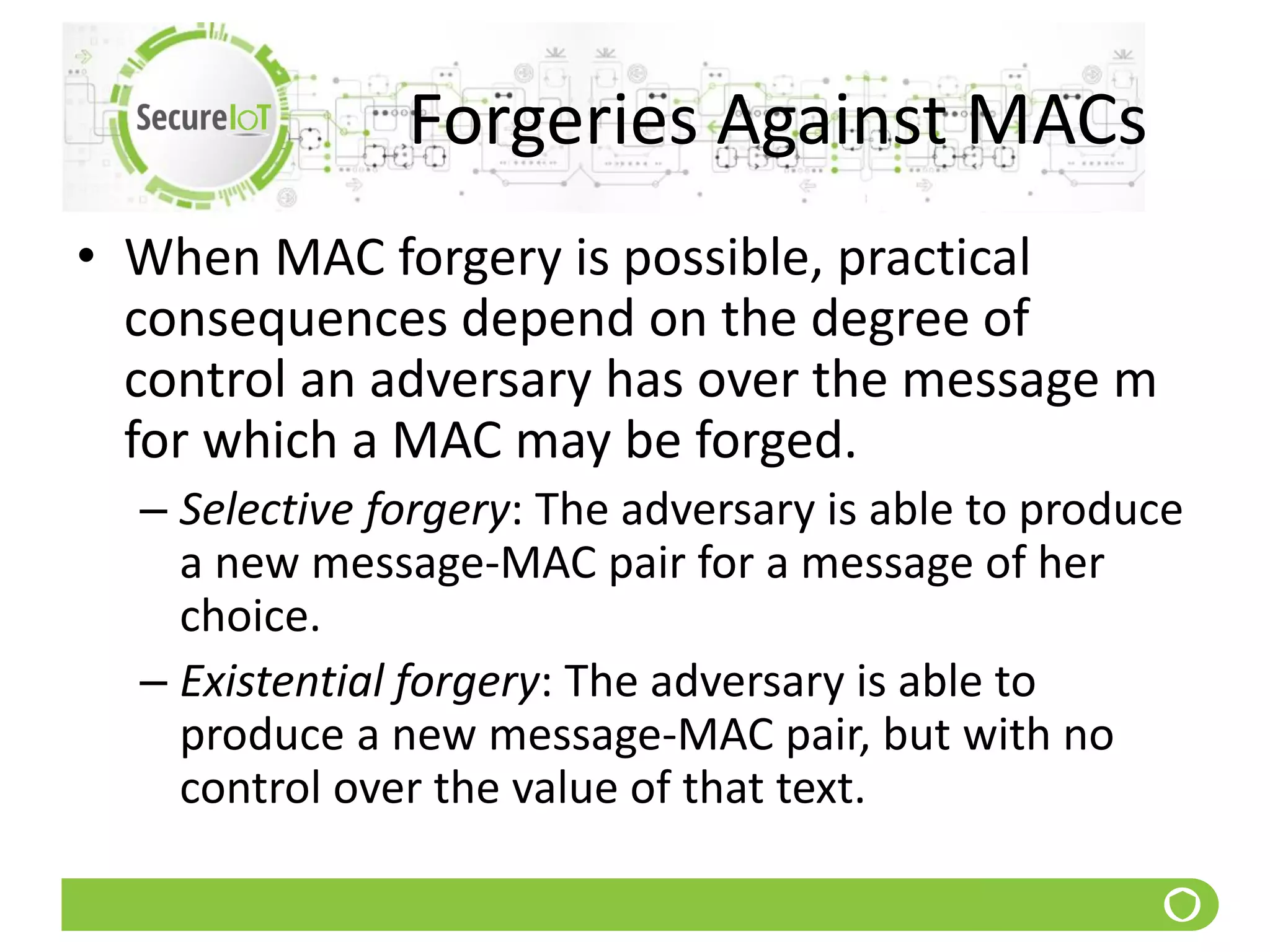 Forgeries Against MACs
• When MAC forgery is possible, practical
consequences depend on the degree of
control an adversary has over the message m
for which a MAC may be forged.
– Selective forgery: The adversary is able to produce
a new message-MAC pair for a message of her
choice.
– Existential forgery: The adversary is able to
produce a new message-MAC pair, but with no
control over the value of that text.
 