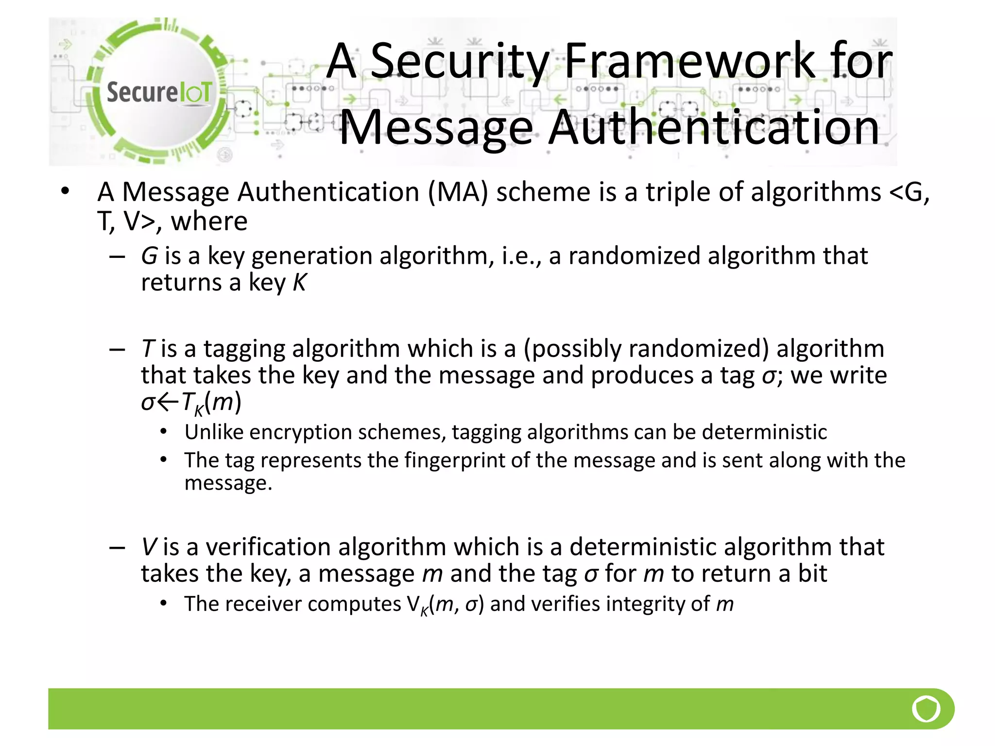A Security Framework for
Message Authentication
• A Message Authentication (MA) scheme is a triple of algorithms <G,
T, V>, where
– G is a key generation algorithm, i.e., a randomized algorithm that
returns a key K
– T is a tagging algorithm which is a (possibly randomized) algorithm
that takes the key and the message and produces a tag σ; we write
σ←TK(m)
• Unlike encryption schemes, tagging algorithms can be deterministic
• The tag represents the fingerprint of the message and is sent along with the
message.
– V is a verification algorithm which is a deterministic algorithm that
takes the key, a message m and the tag σ for m to return a bit
• The receiver computes VK(m, σ) and verifies integrity of m
 