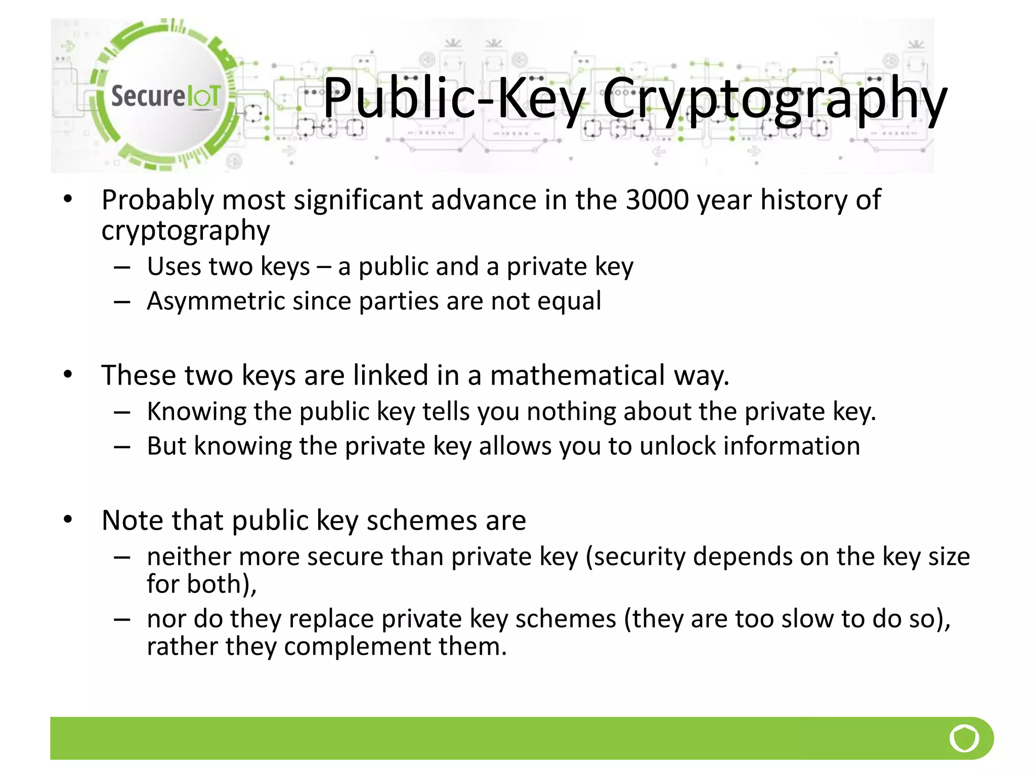 Public-Key Cryptography
• Probably most significant advance in the 3000 year history of
cryptography
– Uses two keys – a public and a private key
– Asymmetric since parties are not equal
• These two keys are linked in a mathematical way.
– Knowing the public key tells you nothing about the private key.
– But knowing the private key allows you to unlock information
• Note that public key schemes are
– neither more secure than private key (security depends on the key size
for both),
– nor do they replace private key schemes (they are too slow to do so),
rather they complement them.
 