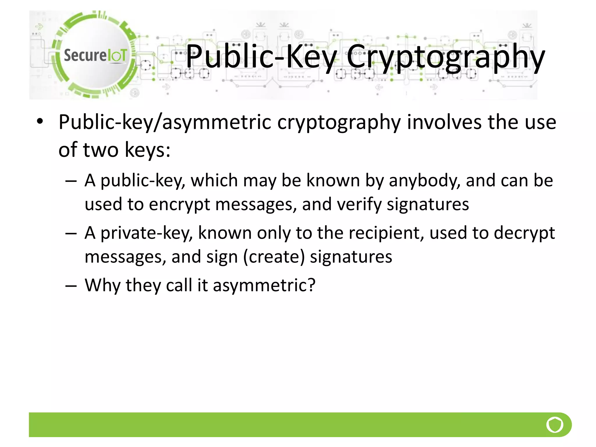Public-Key Cryptography
• Public-key/asymmetric cryptography involves the use
of two keys:
– A public-key, which may be known by anybody, and can be
used to encrypt messages, and verify signatures
– A private-key, known only to the recipient, used to decrypt
messages, and sign (create) signatures
– Why they call it asymmetric?
 