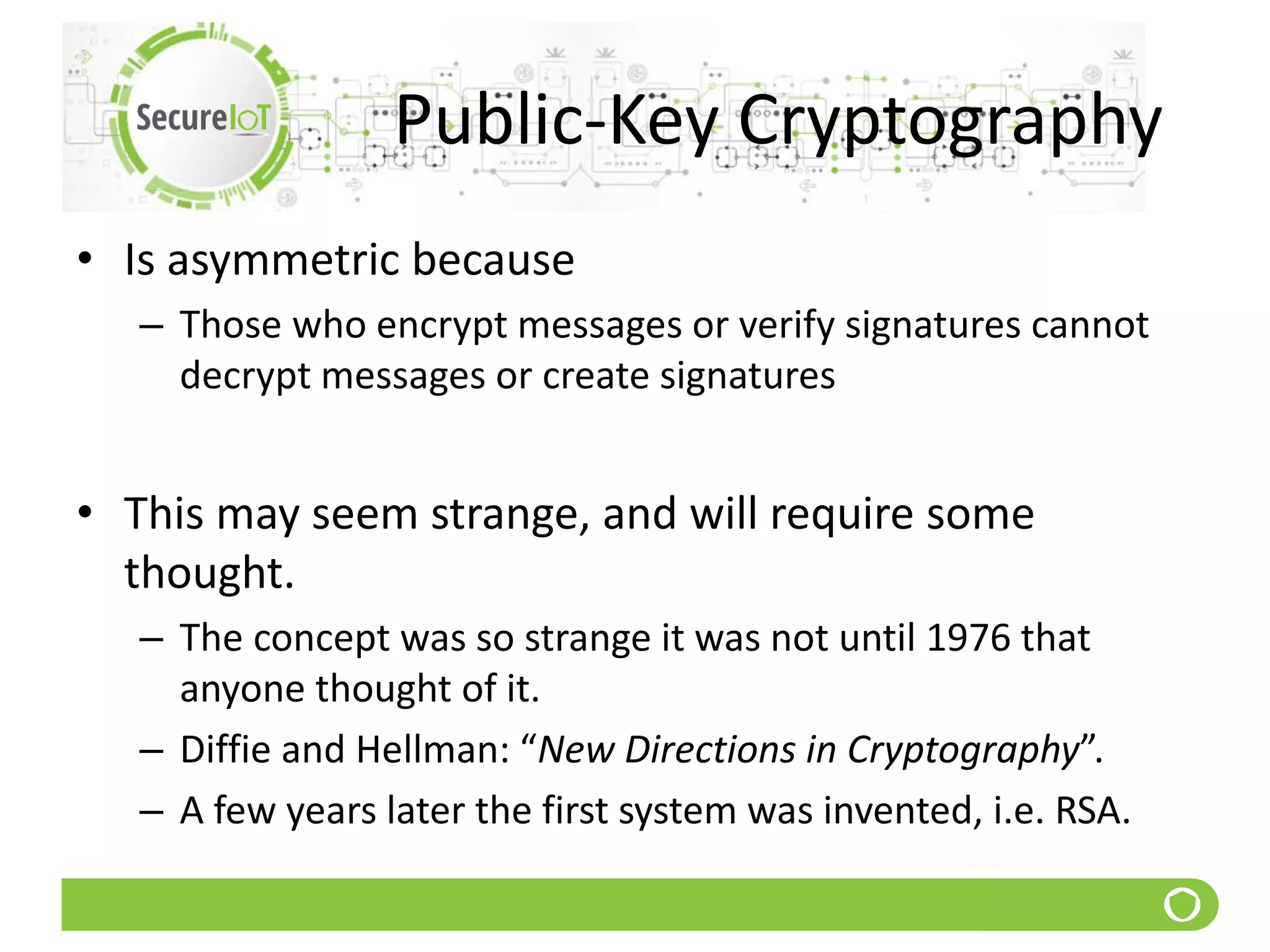 Public-Key Cryptography
• Is asymmetric because
– Those who encrypt messages or verify signatures cannot
decrypt messages or create signatures
• This may seem strange, and will require some
thought.
– The concept was so strange it was not until 1976 that
anyone thought of it.
– Diffie and Hellman: “New Directions in Cryptography”.
– A few years later the first system was invented, i.e. RSA.
 