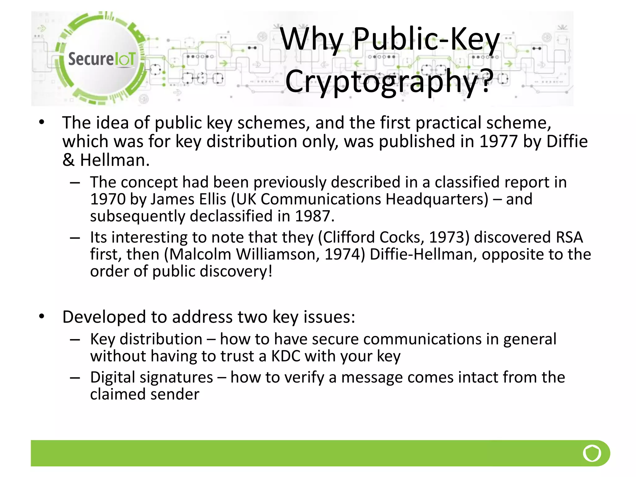 Why Public-Key
Cryptography?
• The idea of public key schemes, and the first practical scheme,
which was for key distribution only, was published in 1977 by Diffie
& Hellman.
– The concept had been previously described in a classified report in
1970 by James Ellis (UK Communications Headquarters) – and
subsequently declassified in 1987.
– Its interesting to note that they (Clifford Cocks, 1973) discovered RSA
first, then (Malcolm Williamson, 1974) Diffie-Hellman, opposite to the
order of public discovery!
• Developed to address two key issues:
– Key distribution – how to have secure communications in general
without having to trust a KDC with your key
– Digital signatures – how to verify a message comes intact from the
claimed sender
 