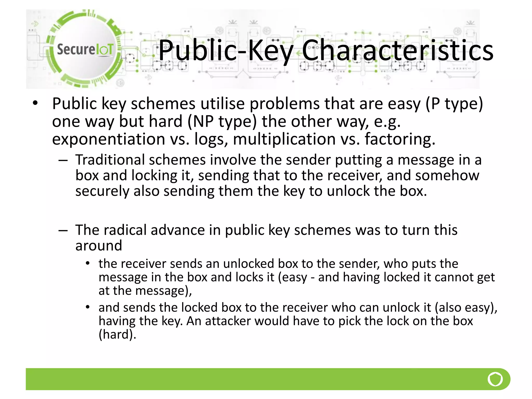 Public-Key Characteristics
• Public key schemes utilise problems that are easy (P type)
one way but hard (NP type) the other way, e.g.
exponentiation vs. logs, multiplication vs. factoring.
– Traditional schemes involve the sender putting a message in a
box and locking it, sending that to the receiver, and somehow
securely also sending them the key to unlock the box.
– The radical advance in public key schemes was to turn this
around
• the receiver sends an unlocked box to the sender, who puts the
message in the box and locks it (easy - and having locked it cannot get
at the message),
• and sends the locked box to the receiver who can unlock it (also easy),
having the key. An attacker would have to pick the lock on the box
(hard).
 