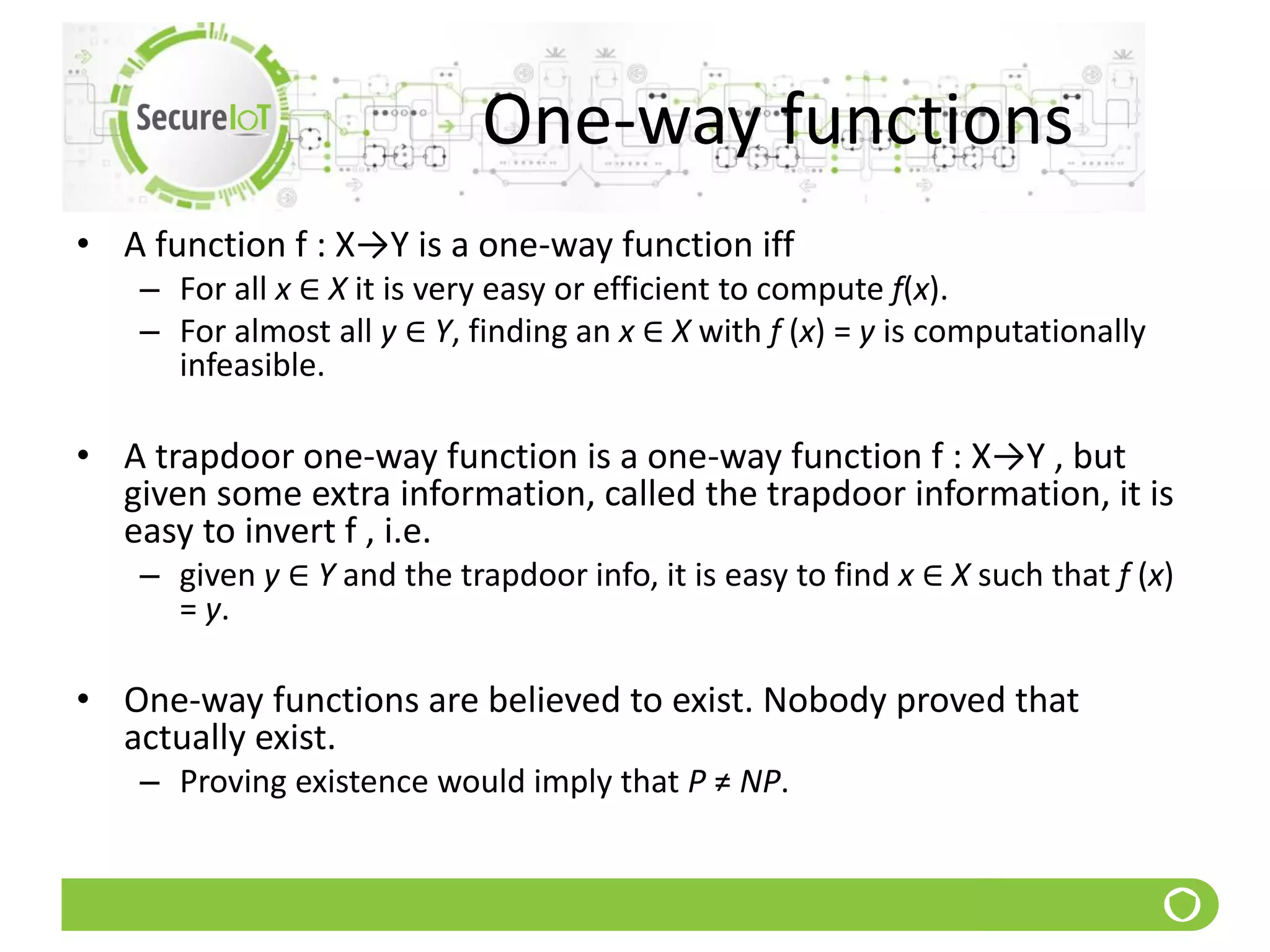 One-way functions
• A function f : X→Y is a one-way function iff
– For all x ∈ X it is very easy or efficient to compute f(x).
– For almost all y ∈ Y, finding an x ∈ X with f (x) = y is computationally
infeasible.
• A trapdoor one-way function is a one-way function f : X→Y , but
given some extra information, called the trapdoor information, it is
easy to invert f , i.e.
– given y ∈ Y and the trapdoor info, it is easy to find x ∈ X such that f (x)
= y.
• One-way functions are believed to exist. Nobody proved that
actually exist.
– Proving existence would imply that P ≠ NP.
 