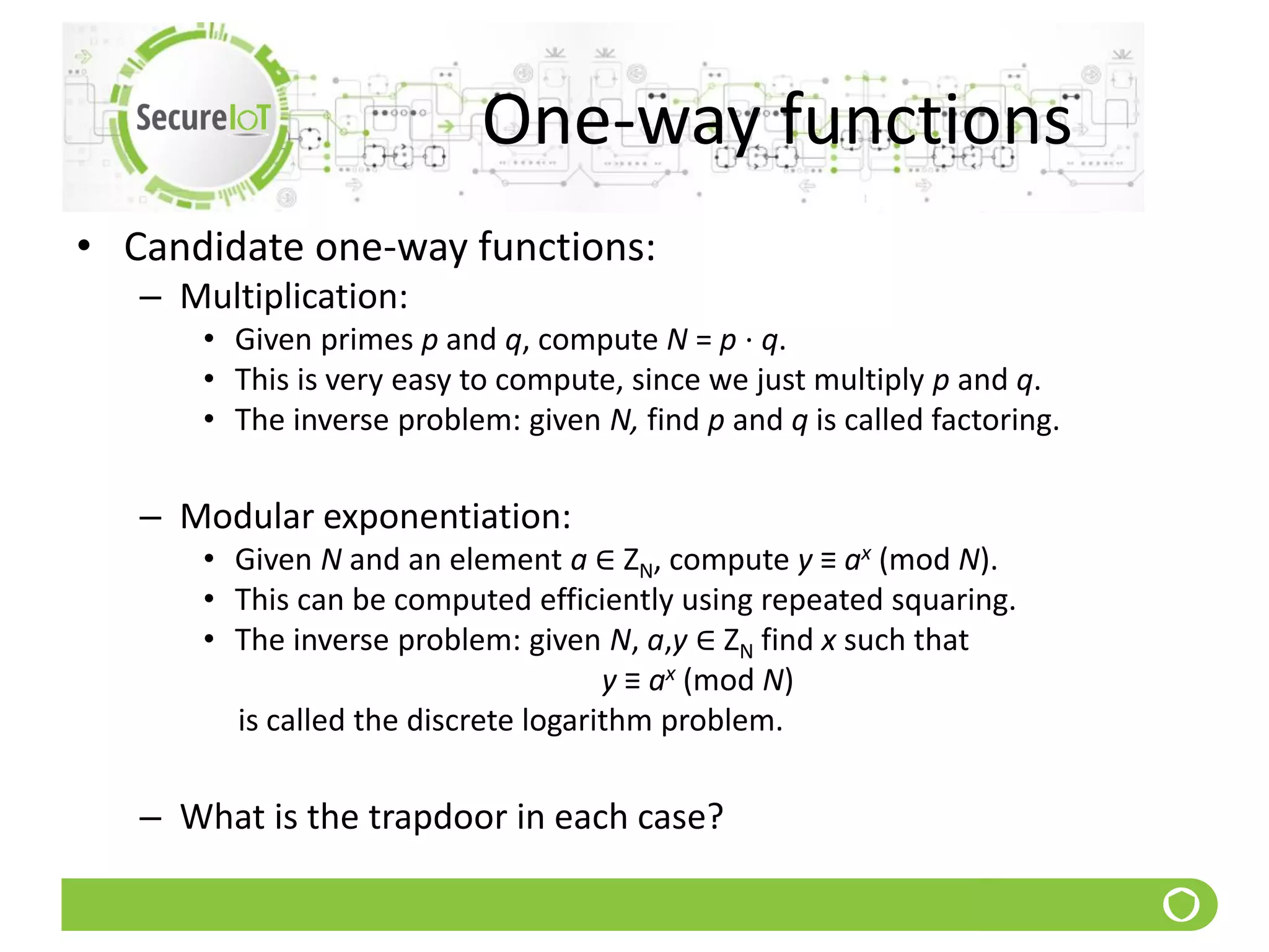 One-way functions
• Candidate one-way functions:
– Multiplication:
• Given primes p and q, compute N = p ⋅ q.
• This is very easy to compute, since we just multiply p and q.
• The inverse problem: given N, find p and q is called factoring.
– Modular exponentiation:
• Given N and an element a ∈ ZN, compute y ≡ ax (mod N).
• This can be computed efficiently using repeated squaring.
• The inverse problem: given N, a,y ∈ ZN find x such that
y ≡ ax (mod N)
is called the discrete logarithm problem.
– What is the trapdoor in each case?
 